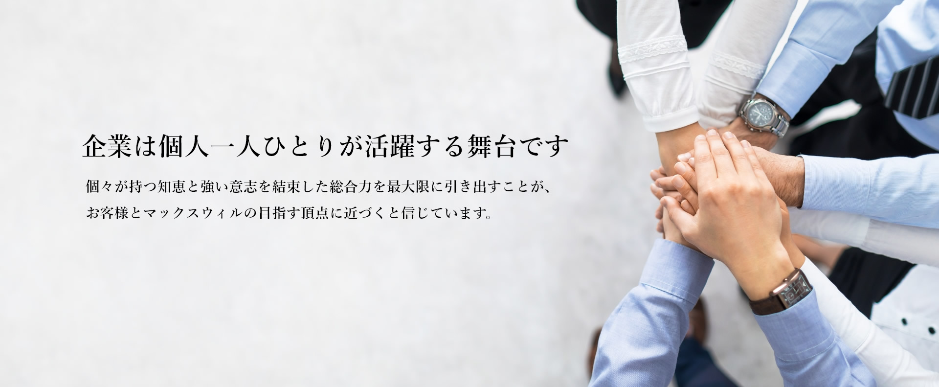 企業は個人一人ひとりが活躍する舞台です 個々が持つ知恵と強い意志を結束した総合力を最大限に引き出すことが、お客様とマックスウィルの目指す頂点に近づくと信じています。